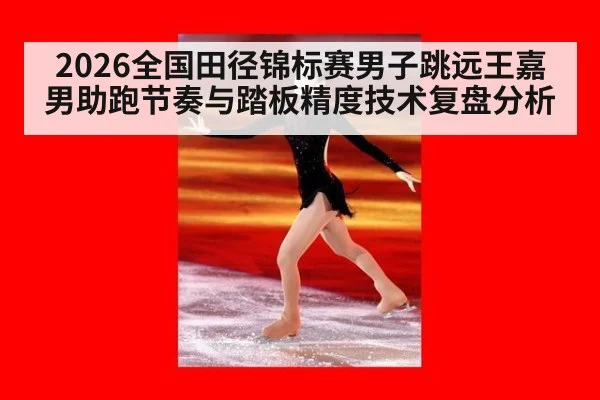2026全国田径锦标赛男子跳远王嘉男助跑节奏与踏板精度技术复盘分析